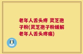 老年人舌头疼 灵芝孢子粉(灵芝孢子粉缓解老年人舌头疼痛)