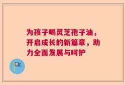 为孩子喝灵芝孢子油，开启成长的新篇章，助力全面发展与呵护