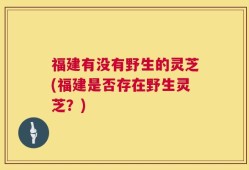 福建有没有野生的灵芝(福建是否存在野生灵芝？)