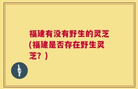 福建有没有野生的灵芝(福建是否存在野生灵芝？)