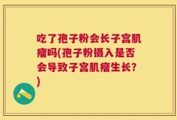 吃了孢子粉会长子宫肌瘤吗(孢子粉摄入是否会导致子宫肌瘤生长？)