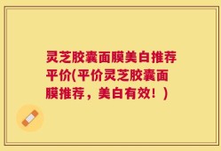 灵芝胶囊面膜美白推荐平价(平价灵芝胶囊面膜推荐，美白有效！)