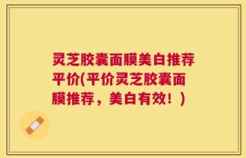 灵芝胶囊面膜美白推荐平价(平价灵芝胶囊面膜推荐，美白有效！)
