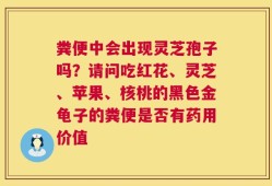 粪便中会出现灵芝孢子吗？请问吃红花、灵芝、苹果、核桃的黑色金龟子的粪便是否有药用价值