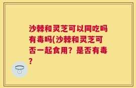 沙棘和灵芝可以同吃吗有毒吗(沙棘和灵芝可否一起食用？是否有毒？