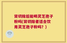肾切除后能喝灵芝孢子粉吗(肾切除者适合饮用灵芝孢子粉吗？)