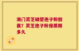 澳门灵芝破壁孢子粉胶囊？灵芝孢子粉保质期多久