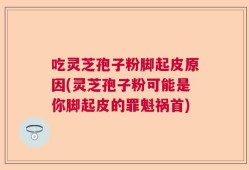 吃灵芝孢子粉脚起皮原因(灵芝孢子粉可能是你脚起皮的罪魁祸首)