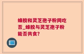 蜂胶和灵芝孢子粉同吃否_蜂胶与灵芝孢子粉能否共食？