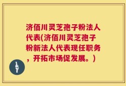 济佰川灵芝孢子粉法人代表(济佰川灵芝孢子粉新法人代表现任职务，开拓市场促发展。)