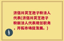 济佰川灵芝孢子粉法人代表(济佰川灵芝孢子粉新法人代表现任职务，开拓市场促发展。)