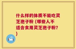 什么样的体质不能吃灵芝孢子粉 (哪些人不适合食用灵芝孢子粉？)