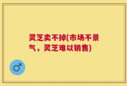 灵芝卖不掉(市场不景气，灵芝难以销售)