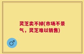 灵芝卖不掉(市场不景气，灵芝难以销售)