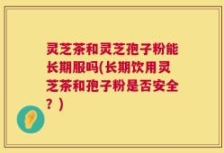 灵芝茶和灵芝孢子粉能长期服吗(长期饮用灵芝茶和孢子粉是否安全？)