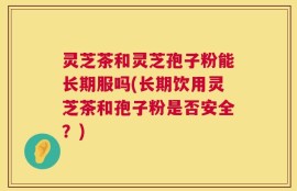 灵芝茶和灵芝孢子粉能长期服吗(长期饮用灵芝茶和孢子粉是否安全？)