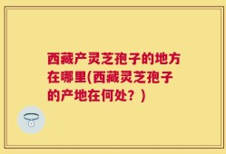 西藏产灵芝孢子的地方在哪里(西藏灵芝孢子的产地在何处？)