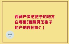 西藏产灵芝孢子的地方在哪里(西藏灵芝孢子的产地在何处？)