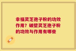 幸福灵芝孢子粉的功效作用？破壁灵芝孢子粉的功效与作用有哪些