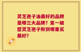 灵芝孢子油最好的品牌是哪三大品牌？紫一破壁灵芝孢子粉到哪里买最好？
