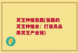 灵芝种植张磊(张磊的灵芝种植业：打造高品质灵芝产业链)