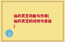 仙药灵芝功能与作用(仙药灵芝的功效与用途)