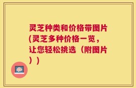 灵芝种类和价格带图片(灵芝多种价格一览，让您轻松挑选（附图片）)