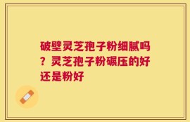 破壁灵芝孢子粉细腻吗？灵芝孢子粉碾压的好还是粉好