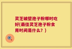 灵芝破壁孢子粉哪时吃好(最佳灵芝孢子粉食用时间是什么？)