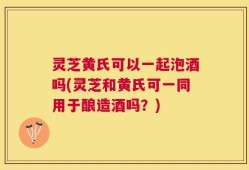 灵芝黄氏可以一起泡酒吗(灵芝和黄氏可一同用于酿造酒吗？)