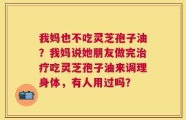 我妈也不吃灵芝孢子油？我妈说她朋友做完治疗吃灵芝孢子油来调理身体，有人用过吗？