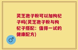 灵芝孢子粉可以加枸杞子吗(灵芝孢子粉与枸杞子搭配：值得一试的健康配方)
