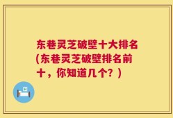 东巷灵芝破壁十大排名(东巷灵芝破壁排名前十，你知道几个？)