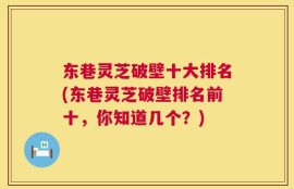 东巷灵芝破壁十大排名(东巷灵芝破壁排名前十，你知道几个？)