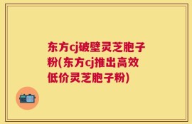 东方cj破壁灵芝胞子粉(东方cj推出高效低价灵芝胞子粉)