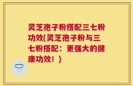 灵芝孢子粉搭配三七粉功效(灵芝孢子粉与三七粉搭配：更强大的健康功效！)