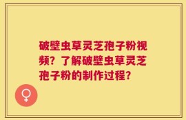 破壁虫草灵芝孢子粉视频？了解破壁虫草灵芝孢子粉的制作过程？