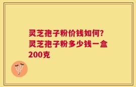 灵芝孢子粉价钱如何？灵芝孢子粉多少钱一盒200克