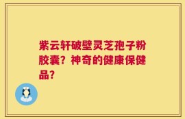紫云轩破壁灵芝孢子粉胶囊？神奇的健康保健品？