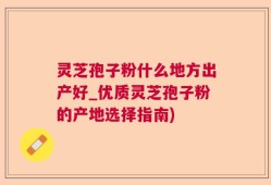 灵芝孢子粉什么地方出产好_优质灵芝孢子粉的产地选择指南)