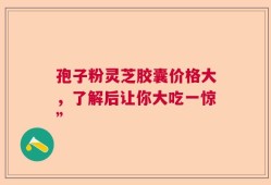 孢子粉灵芝胶囊价格大，了解后让你大吃一惊”