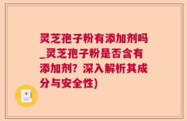 灵芝孢子粉有添加剂吗_灵芝孢子粉是否含有添加剂？深入解析其成分与安全性)