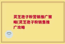 灵芝孢子粉营销推广策略(灵芝孢子粉销售推广攻略