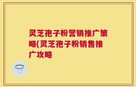 灵芝孢子粉营销推广策略(灵芝孢子粉销售推广攻略