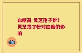 血糖高 灵芝孢子粉？灵芝孢子粉对血糖的影响