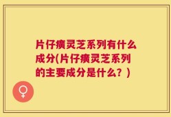 片仔癀灵芝系列有什么成分(片仔癀灵芝系列的主要成分是什么？)