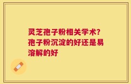 灵芝孢子粉相关学术？孢子粉沉淀的好还是易溶解的好