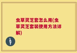 虫草灵芝套怎么用(虫草灵芝套装使用方法详解)
