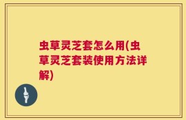 虫草灵芝套怎么用(虫草灵芝套装使用方法详解)