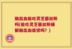 脑出血能吃灵芝菌丝粉吗(能吃灵芝菌丝粉缓解脑出血症状吗？)